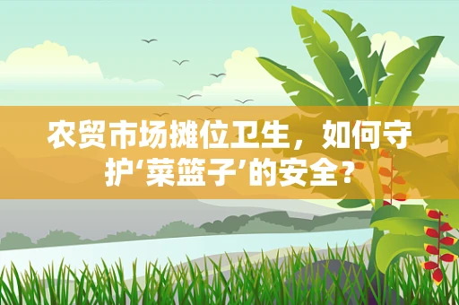 农贸市场摊位卫生，如何守护‘菜篮子’的安全？