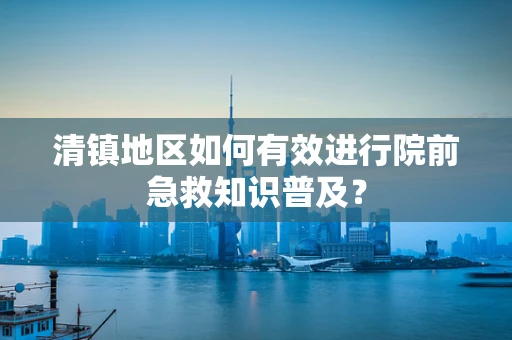 清镇地区如何有效进行院前急救知识普及？