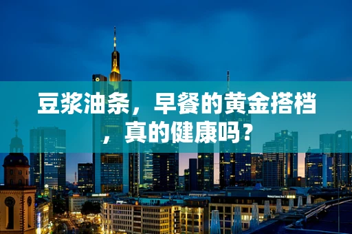 豆浆油条，早餐的黄金搭档，真的健康吗？