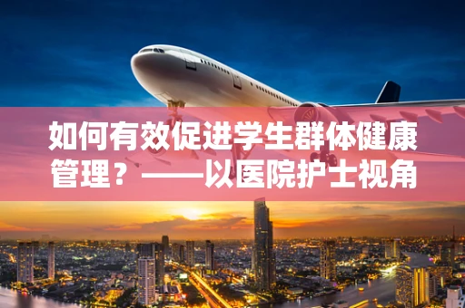 如何有效促进学生群体健康管理？——以医院护士视角的实践与建议
