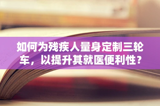 如何为残疾人量身定制三轮车，以提升其就医便利性？