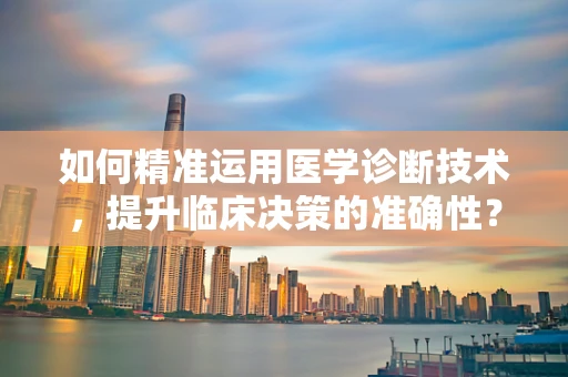 如何精准运用医学诊断技术，提升临床决策的准确性？