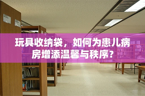 玩具收纳袋，如何为患儿病房增添温馨与秩序？