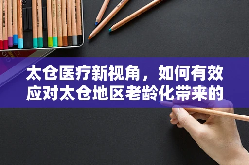 太仓医疗新视角，如何有效应对太仓地区老龄化带来的护理挑战？