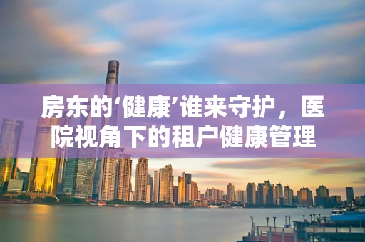 房东的‘健康’谁来守护，医院视角下的租户健康管理