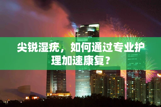 尖锐湿疣，如何通过专业护理加速康复？