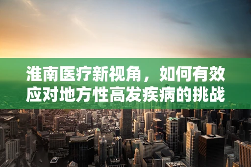 淮南医疗新视角，如何有效应对地方性高发疾病的挑战？