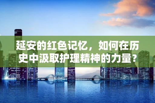延安的红色记忆，如何在历史中汲取护理精神的力量？