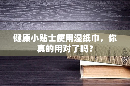 健康小贴士使用湿纸巾，你真的用对了吗？