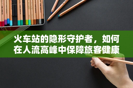火车站的隐形守护者，如何在人流高峰中保障旅客健康？