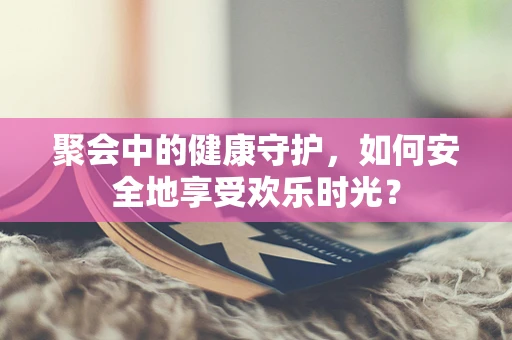 聚会中的健康守护，如何安全地享受欢乐时光？