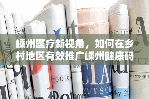 嵊州医疗新视角，如何在乡村地区有效推广嵊州健康码以优化医疗服务？