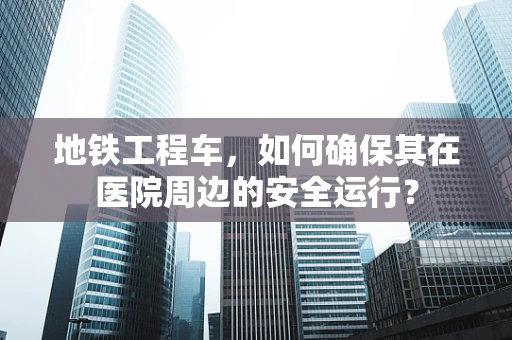 地铁工程车，如何确保其在医院周边的安全运行？