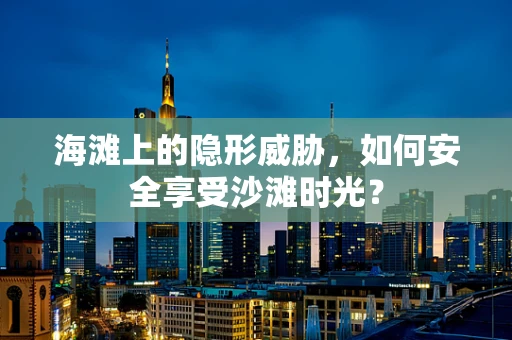 海滩上的隐形威胁，如何安全享受沙滩时光？