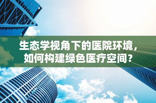生态学视角下的医院环境，如何构建绿色医疗空间？