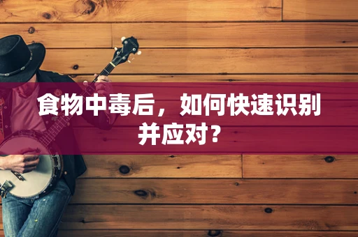 食物中毒后，如何快速识别并应对？