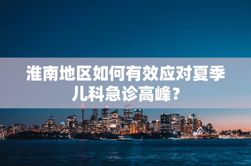淮南地区如何有效应对夏季儿科急诊高峰？