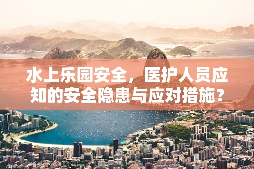 水上乐园安全，医护人员应知的安全隐患与应对措施？