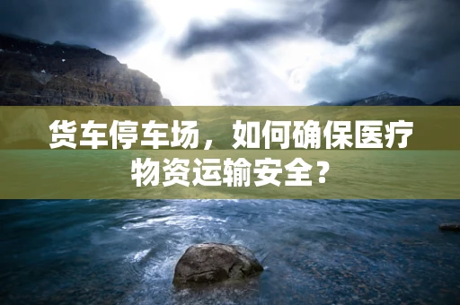 货车停车场，如何确保医疗物资运输安全？