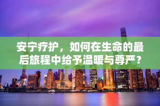 安宁疗护，如何在生命的最后旅程中给予温暖与尊严？