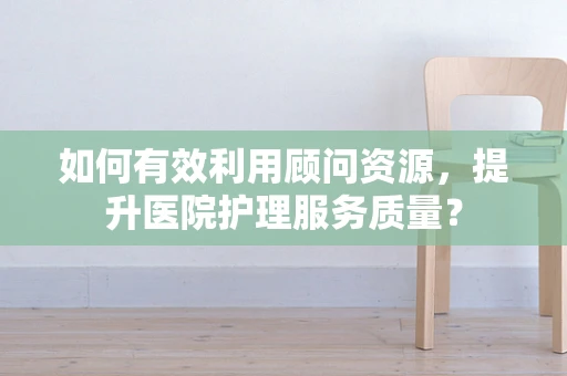 如何有效利用顾问资源，提升医院护理服务质量？