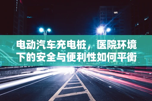 电动汽车充电桩，医院环境下的安全与便利性如何平衡？