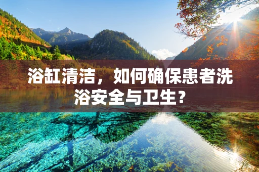 浴缸清洁，如何确保患者洗浴安全与卫生？