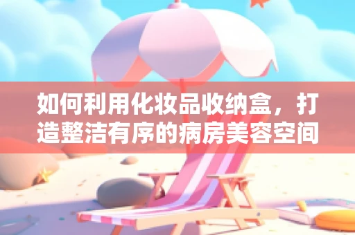 如何利用化妆品收纳盒，打造整洁有序的病房美容空间？