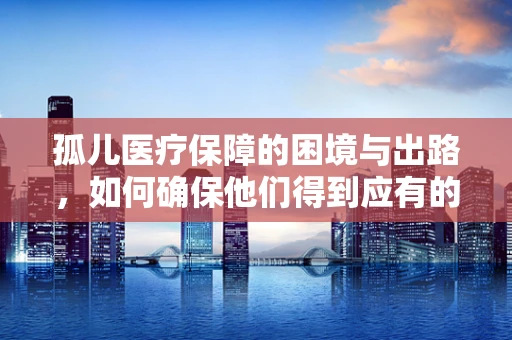 孤儿医疗保障的困境与出路，如何确保他们得到应有的关爱？