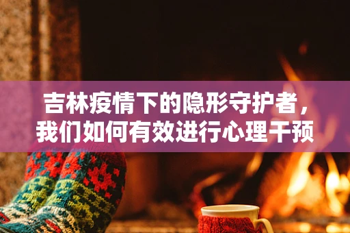 吉林疫情下的隐形守护者，我们如何有效进行心理干预？