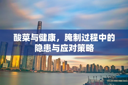 酸菜与健康，腌制过程中的隐患与应对策略