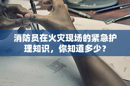 消防员在火灾现场的紧急护理知识，你知道多少？
