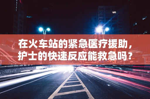 在火车站的紧急医疗援助，护士的快速反应能救急吗？