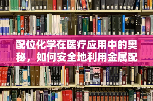 配位化学在医疗应用中的奥秘，如何安全地利用金属配合物提升药物疗效？