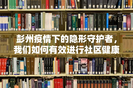 彭州疫情下的隐形守护者，我们如何有效进行社区健康筛查？