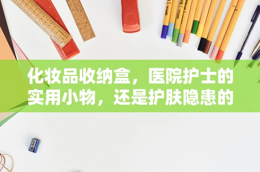化妆品收纳盒，医院护士的实用小物，还是护肤隐患的罪魁祸首？