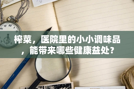 榨菜，医院里的小小调味品，能带来哪些健康益处？