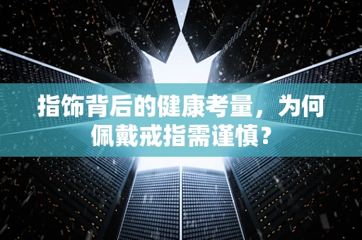 指饰背后的健康考量，为何佩戴戒指需谨慎？