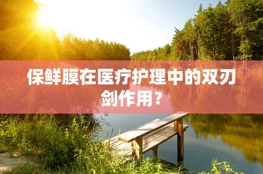 保鲜膜在医疗护理中的双刃剑作用？