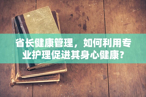 省长健康管理，如何利用专业护理促进其身心健康？