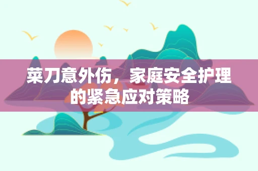 菜刀意外伤，家庭安全护理的紧急应对策略