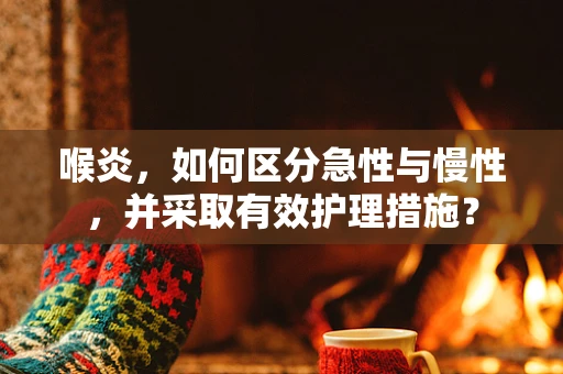 喉炎，如何区分急性与慢性，并采取有效护理措施？