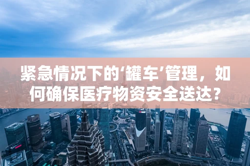 紧急情况下的‘罐车’管理，如何确保医疗物资安全送达？