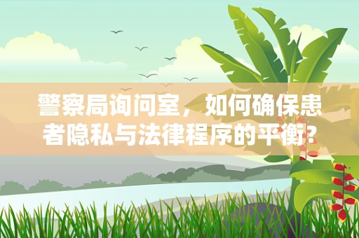 警察局询问室，如何确保患者隐私与法律程序的平衡？
