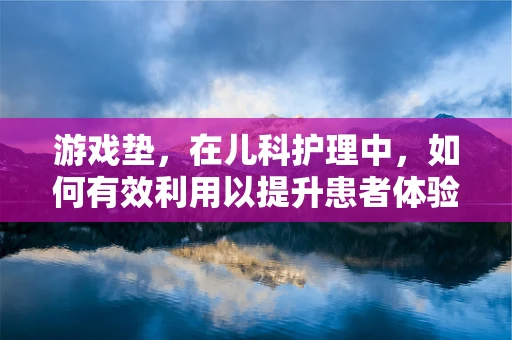 游戏垫，在儿科护理中，如何有效利用以提升患者体验？