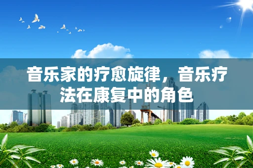 音乐家的疗愈旋律，音乐疗法在康复中的角色