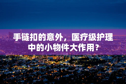 手链扣的意外，医疗级护理中的小物件大作用？