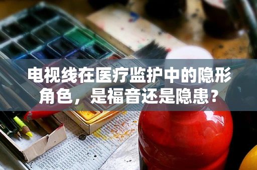 电视线在医疗监护中的隐形角色，是福音还是隐患？