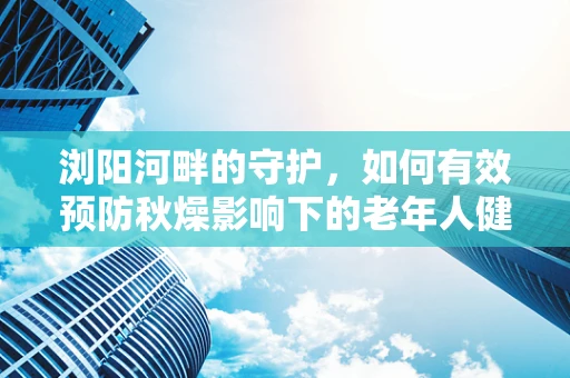 浏阳河畔的守护，如何有效预防秋燥影响下的老年人健康？