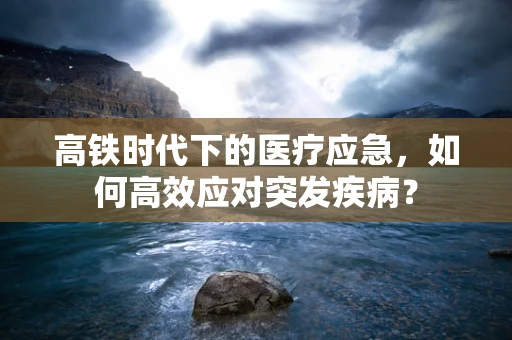 高铁时代下的医疗应急，如何高效应对突发疾病？